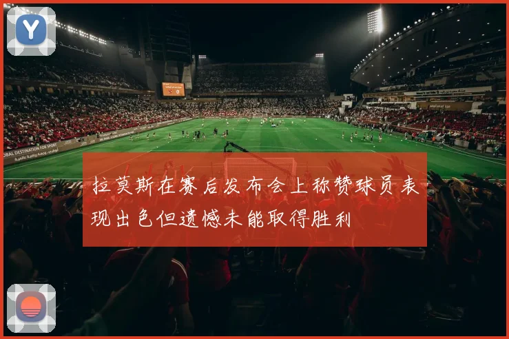 拉莫斯在赛后发布会上称赞球员表现出色但遗憾未能取得胜利
