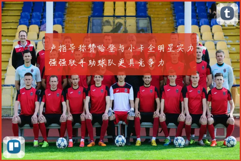卢指导称赞哈登与小卡全明星实力强强联手助球队更具竞争力