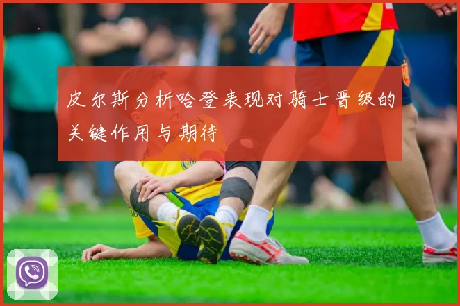 皮尔斯分析哈登表现对骑士晋级的关键作用与期待