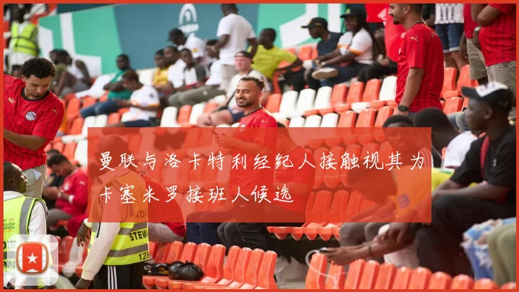 曼联与洛卡特利经纪人接触视其为卡塞米罗接班人候选