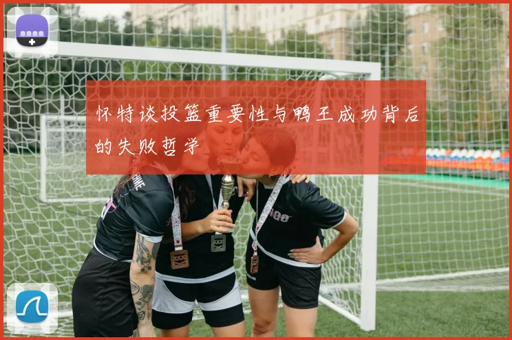 怀特谈投篮重要性与鸭王成功背后的失败哲学