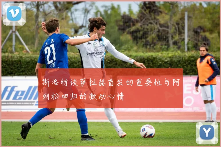 斯洛特谈萨拉赫首发的重要性与阿利松回归的激动心情
