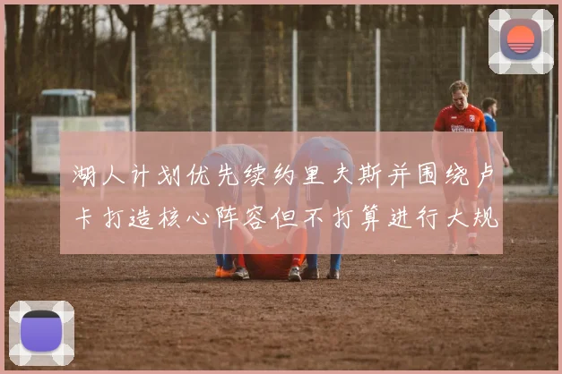湖人计划优先续约里夫斯并围绕卢卡打造核心阵容但不打算进行大规模重建