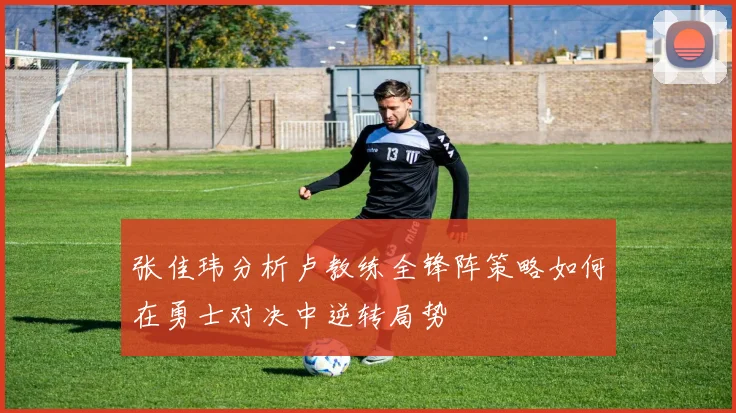 张佳玮分析卢教练全锋阵策略如何在勇士对决中逆转局势