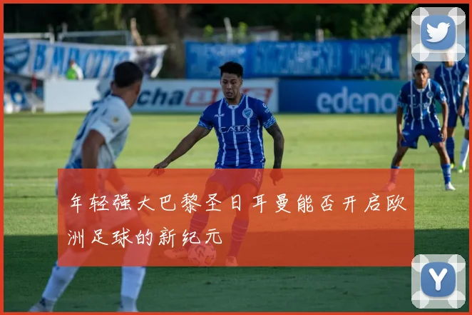 年轻强大巴黎圣日耳曼能否开启欧洲足球的新纪元