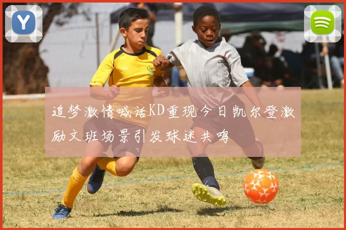 追梦激情喊话KD重现今日凯尔登激励文班场景引发球迷共鸣