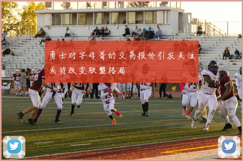勇士对字母哥的交易报价引发关注或将改变联盟格局
