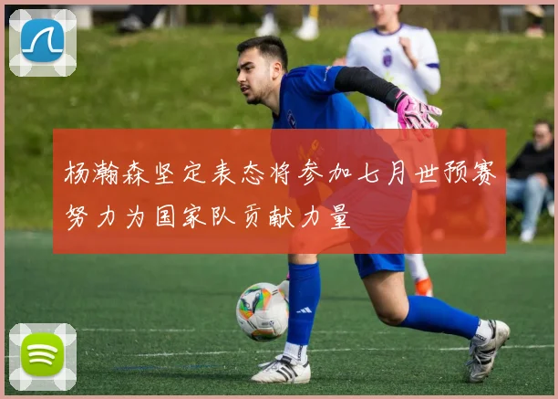 杨瀚森坚定表态将参加七月世预赛努力为国家队贡献力量