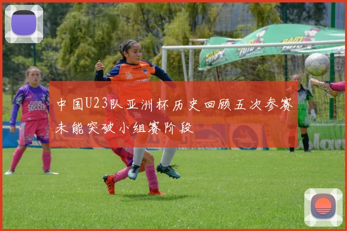 中国U23队亚洲杯历史回顾五次参赛未能突破小组赛阶段