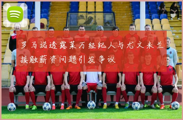 罗马诺透露莱万经纪人与尤文米兰接触薪资问题引发争议