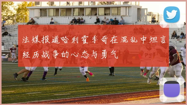 法媒报道哈利霍季奇在混乱中坦言经历战争的心态与勇气