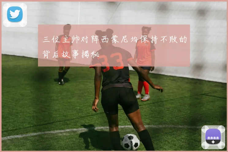 三位主帅对阵西蒙尼均保持不败的背后故事揭秘