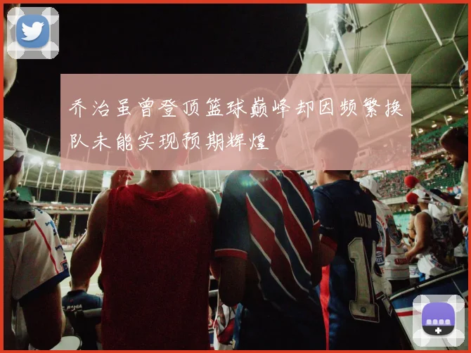 乔治虽曾登顶篮球巅峰却因频繁换队未能实现预期辉煌